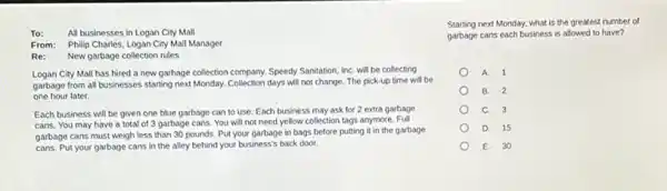 To: All businesses in Logan City Mall
From: Philip Charles, Logan City Mall Manager
Re: New garbage collection rules
Logan City Mall has hired a new garbage collection company. Speedy Sanitation InC. will be collecting
garbage from all businesses starting next Monday. Collection days will not change. The pick-up time will be
one hour later.
Each business will be given one blue garbage can to use. Each business may ask for 2 extra garbage
cans. You may have a total of 3 garbage cans. You will not need yellow collection tags anymore. Full
garbage cans must weigh less than 30 pounds.Put your garbage in bags before putting it in the garbage
cans. Put your garbage cans in the alley behind your business's back door.
Starting next Monday, what is the greatest number of
garbage cans each business is allowed to have?
A. 1
B. 2
C. 3
D. 15
E. 30