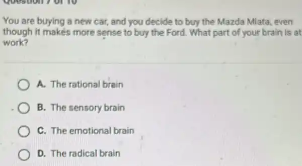 You are buying a new car, and you decide to buy the Mazda Miata, even
though it makes more sense to buy the Ford. What part of your brain is at
work?
A. The rational brain
B. The sensory brain
C. The emotional brain
D. The radical brain