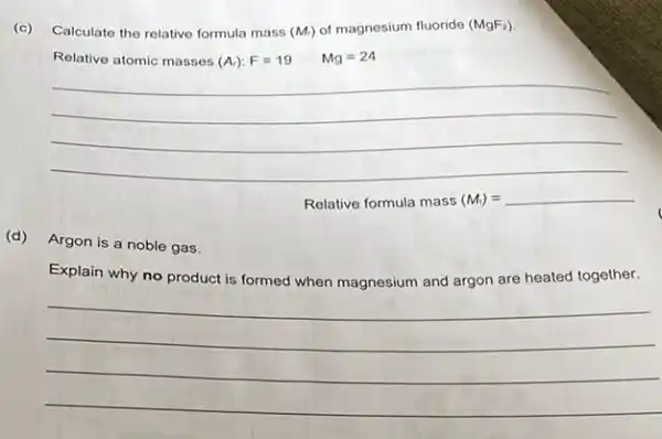 (c) Calculate the relative formula mass (M_(r)) of magnesium fluoride (MgF_(2))
Relative atomic masses (A_(r)):F=19 Mg=24
Relative formula mass (M_(r))= __
(d)Argon is a noble gas.
Explain why no product is formed when magnesium and argon are heated together.
__