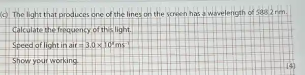 (c) The light that produces one of the lines on the screen has a wavelength of 588.2 nm.
Calculate the frequency of this light.
Speed of light in air=3.0times 10^8ms^-1
Show your working