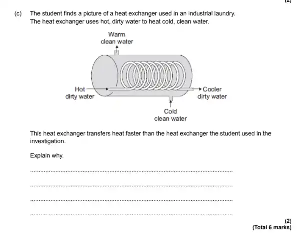 (c) The student finds a picture of a heat exchanger used in an industrial laundry.
The heat exchanger uses hot, dirty water to heat cold, clean water.
This heat exchanger transfers heat faster than the heat exchanger the student used in the
investigation.
Explain why.
__
......................................................................
........................................................................................an ...iii iiiii iii
.....................................................................................................................
(Total 6 marks)
(2)