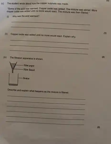 (c) The student wrote about how the copper sulphate was made.
"Some of the acid was warmed. Copper oxide was added. The mixture was stirred. More
copper oxide was added until no more would react. The mixture was then filtered."
(i) Why was the acid warmed?
__
(ii) Copper oxide was added until no
more
a would react. Explain why.
__
(iii) The filtration apparatus is shown.
Describe and
explain what happens as the mixture is filtered.
__
(1)
(2)
x