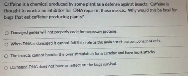 Caffeine is a chemical produced by some plant as a defense against insects. Caffeine is
thought to work a an inhibitor for DNA repair in these insects. Why would this be fatal for
bugs that eat caffeine producing plants?
Damaged genes will not properly code for necessary proteins.
When DNA is damaged it cannot fulfill its role as the main structural component of cells.
The insects cannot handle the over stimulation form caffeine and have heart attacks.
Damaged DNA does not have an effect on the bugs survival.