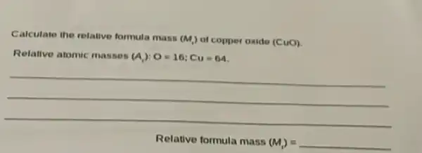 Calculate the relative formula mass
(M_(1)) of copper oxide (CuO)
Relative atomic masses (A_(1)):O=16;Cu=64
__
Relative formula mass
(M_(1))=underline ( )