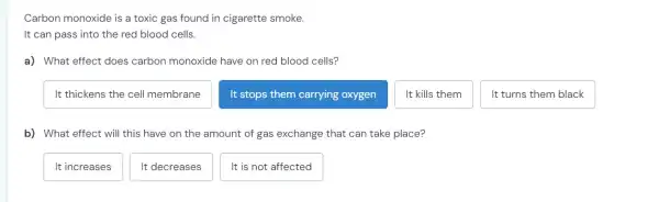 Carbon monoxide is a toxic gas found in cigarette smoke.
It can pass into the red blood cells.
a) What effect does carbon monoxide have on red blood cells?
It thickens the cell membrane
It stops them carrying oxygen
It kills them
It turns them black
b) What effect will this have on the amount of gas exchange that can take place?
It increases
It decreases
It is not affected