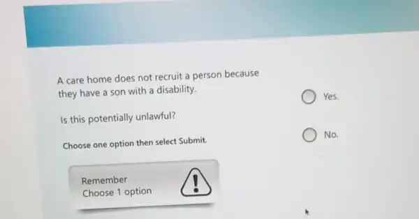 A care home does not recruit a person because
they have a son with a disability.
Is this potentially unlawful?
Choose one option then select Submit.
Remember
Choose 1 option
Yes.
No.