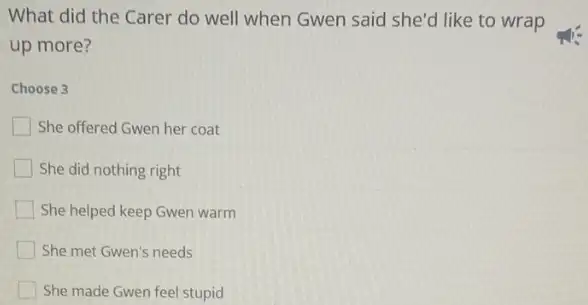 What did the Carer do well when Gwen said she'd like to wrap
up more?
Choose 3
She offered Gwen her coat
She did nothing right
She helped keep Gwen warm
She met Gwen's needs
She made Gwen feel stupid