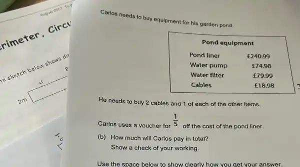 Carlos needs to buy equipment for his garden pond.
He needs to buy 2 cables and 1 of each of the other items.
Carlos uses a voucher for (1)/(5) off the cost of the pond liner.
(b) How much will Carlos pay in total?
Show a check of your working.
Use the space below to show clearly how you get your answer.