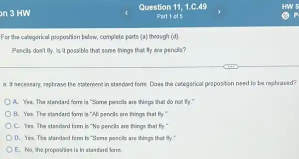 For the categorical proposition below, complete parts (a)through (d)
Pencils don't fly. Is it that fly are pencils?
a. If necessary, rephrase the statement in standard form Does the categorical proposition need to be rephrased?
A. Yes. The standard form is "Some pencils are things that do not fly."
B. Yes. The standard form is "All pencils are things that fly."
C. Yes. The standard form is "No pencils are things that fly."
D. Yes. The standard form is "Some pencils are things that fly."
E. No, the proposition is in standard form.