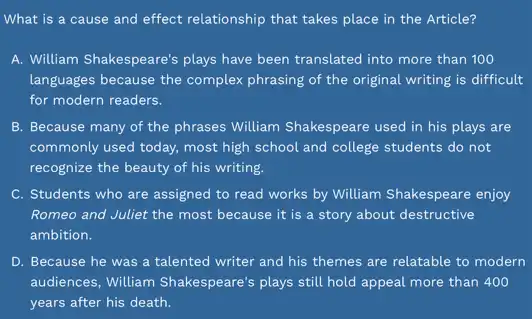 What is a cause and effect relationship that takes place in the Article?
A. William Shakespeare's plays have been translated into more than 100
languages because the complex phrasing of the original writing is difficult
for modern readers.
B. Because many of the phrases William Shakespeare used in his plays are
commonly used today, most high school and college students do not
recognize the beauty of his writing.
C. Students who are assigned to read works by William Shakespeare enjoy
Romeo and Juliet the most because it is a story about destructive
D. Because he was a talented writer and his themes are relatable to modern
audiences, William Shakespeare's plays still hold appeal more than 400
years after his death.