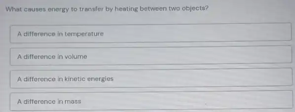 What causes energy to transfer by heating between two objects?
A difference in temperature
A difference in volume
A difference in kinetic energies
A difference in mass