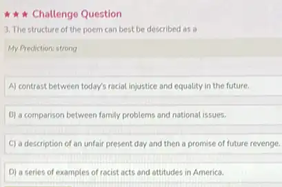 Challenge Question
3. The structure of the poem can best be described as a
My Prediction: strong
A) contrast between today's racial injustice and equality in the future.
B) a comparison between family problems and national issues.
C) a description of an unfair present day and then a promise of future revenge.
D) a series of examples of racist acts and attitudes in America.