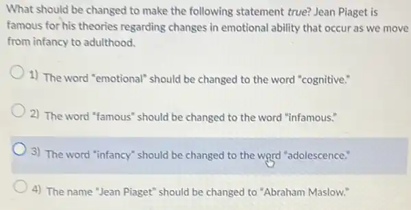 What should be changed to make the following statement true? Jean Piaget is
famous for his theories regarding changes in emotional ability that occur as we move
from infancy to adulthood.
1) The word "emotional"should be changed to the word "cognitive."
2) The word "famous"should be changed to the word "infamous."
3) The word "infancy"should be changed to the word "adolescence."
4) The name "Jean Piaget" should be changed to "Abraham Maslow."