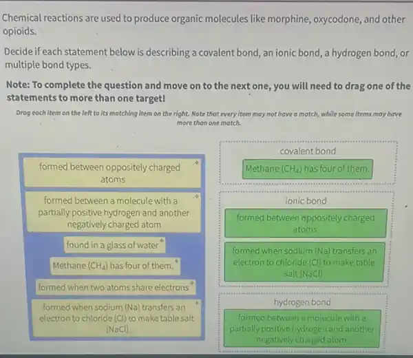 Chemical reactions are used to produce organic molecules like morphine, oxycodone, and other
opioids.
Decide if each statement below is describing a covalent bond,an ionic bond, a hydrogen bond, or
multiple bond types.
Note: To complete the question and move on to the next one,you will need to drag one of the
statements to more than one target!
Drog each item on the left to its matching item on the right. Note that every item may not have a match, while some items may have
more than one match.
formed between oppositely charged
atoms
formed between a molecule with a
partially positive hydrogen and another
negatively charged atom
found in a glass of water
Methane (CH_(4)) has four of them."
formed when two atoms share electrons
formed when sodium (Na)transfers an
electron to chloride (Cl)to make table salt
(NaCl)
covalent bond
Methane (CH_(4)) has four of them.
.
ionic bond
formed between oppositely charged
atoms
formed when sodium (Na)transfers an
electron to chloride (Cl)to make table
salt (NaCl)
hydrogen bond
formed between a molecule with a
partially positive hydrogen and another
negatively charged atom