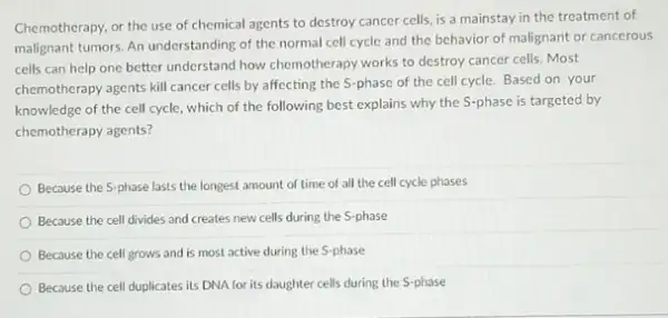 Chemotherapy, or the use of chemical agents to destroy cancer cells, is a mainstay in the treatment of
malignant tumors. An understanding of the normal cell cycle and the behavior of malignant or cancerous
cells can help one better understand how chemotherapy works to destroy cancer cells.Most
chemotherapy agents kill cancer cells by affecting the S-phase of the cell cycle. Based on your
knowledge of the cell cycle, which of the following best explains why the S-phase is targeted by
chemotherapy agents?
Because the S-phase lasts the longest amount of time of all the cell cycle phases
Because the cell divides and creates new cells during the S-phase
Because the cell grows and is most active during the S-phase
Because the cell duplicates its DNA for its daughter cells during the S-phase