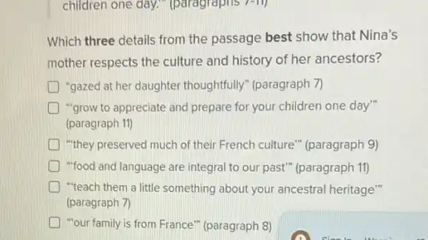 children one day.","paragraphs 7-11)
Which three details from the passage best show that Nina's
mother respects the culture and history of her ancestors?
"gazed at her daughter thoughtfully" (paragraph 7)
"grow to appreciate and prepare for your children one day"
(paragraph 11)
) "they preserved much of their French culture " (paragraph 9)
"food and language are integral to our past"(paragraph 11)
"teach them a little something about your ancestral heritage"
(paragraph 7)
) "our family is from France" (paragraph 8)