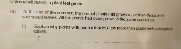 Chlorophyll makes a plant leaf green.
(a) At the end of the summer.the normal plants had grown more than those with
variegated I leaves. All the plants had been grown in the same conditions.
(i) Explain why plants with normal leaves grow more than plants with variegated
leaves.
__