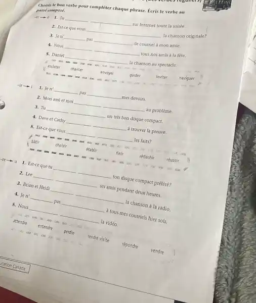 Choisis le bon verbe pour compléter chaque phrase.Écris le verbe au
passé composé.
-er-6
1. Tu __ __
sur Internet toute la soirée.
2. Est-ce que vous __ __
la chanson originale?
3. Jen' __ pas __ de courriel à mon amie.
4. Nous __ __ tous nos amis à la fête.
5. Daniel __ __ la chanson au spectacle.
eas
assister
chanter
envoyer
garder
inviter
naviguer
ms
tex
i 1. Jen' __ pas __ mes devoirs.
2. Mon ami et moi __ __ au problème.
3. Tu __ un très bon disque compact. __
4. Dave et Cathy __ __ à trouver la preuve.
5. Est-ce que vous __ __ les faits?
D. it:
bâtir	choisir	établir	finir	réfléchir réussir
It the res
1. Est-ce que tu __ __
ton disque compact préféré?
2. Lee __
__
ses amis pendant deux heures.
3. Brian et Heidi
__
__
la chanson à la radio.
4. Jen' __
pas __
à tous mes courriels hier soir.
5. Nous
__
la vidéo.
__