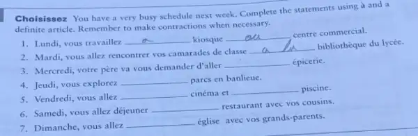 Choisissez You have a very busy schedule next week. Complete the statements using à and a
definite article Remember to make contractions when necessary.
1. Lundi, vous travaillez. __ kiosque
__
centre commercial.
2. Mardi, vous allez rencontrer vos camarades de classe
__
bibliothèque du lycée.
3. Mercredi, votre père va vous demander d'aller
__ épicerie.
4. Jeudi, vous explorez
__ parcs en banlieue.
5. Vendredi, vous allez
__ cinéma et __ piscine.
6. Samedi, vous allez déjeuner
__ restaurant avec vos cousins.
7. Dimanche, vous allez
__ église avec vos grands -parents.