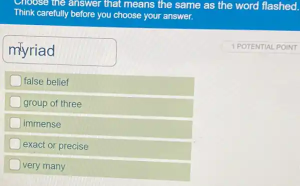 Choose the answer that means the same as the word flashed.
Think carefully before you choose your answer.
myriad
false belief
) group of three
immense
exact or precise
very many