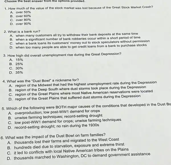 Choose the best answer from the options provided.
1. How much of the value of the stock market was lost because of the Great Stock Market Crash?
A. over 50% 
B. over 60% 
C. over 80% 
D. over 90% 
2. What is a bank run?
A. when many customers all try to withdraw their bank deposits at the same time
B. when a significant number of bank robberies occur within a short period of time
C. when a bank loans its customers' money out to stock speculators without permission
D. when too many people are able to get credit loans from a bank to purchase stocks
3. How high did overall unemployment rise during the Great Depression?
A. 15% 
B. 25% 
C. 30% 
D. 35% 
4. What was the "Dust Bowl" a nickname for?
A. region of the Midwest that had the highest unemployment rate during the Depression
B. region of the Deep South where dust storms took place during the Depression
C. region of the Great Plains where most Native American reservations were located
D. region of the Great Plains that suffered dust storms during the Depression
5. Which of the following were BOTH major causes of the conditions that developed in the Dust Bo
A. overproduction; low post-www demand for crops
B. unwise farming techniques.record-setting drought
C. low post-WW1 demand for crops; unwise farming techniques
D. record-setting drought; no rain during the 1930s
6. What was the impact of the Dust Bowl on farm families?
A. thousands lost their farms and migrated to the West Coast
B. hundreds died due to starvation, exposure and extreme thirst
C. it led to conflicts with local Native American tribes on the Plains
D. thousands marched to Washington, DC to demand government assistance