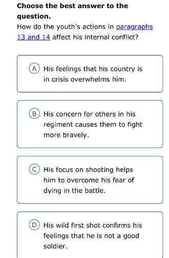 Choose the best answer to the
question.
How do the youth's actions in paragraphs
13 and 14 affect his internal conflict?
A His feelings that his country is
in crisis overwhelms him.
B His concern for others in his
regiment causes them to fight
more bravely.
C ) His focus on shooting helps
him to overcome his fear of
dying in the battle.
D His wild first shot confirms his