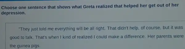 Choose one sentence that shows what Greta realized that helped her get out of her
depression.
"They just told me everything will be all right. That didn't help of course, but it was
good to talk. That's when I kind of realized I could make a difference.Her parents were
the guinea pigs.