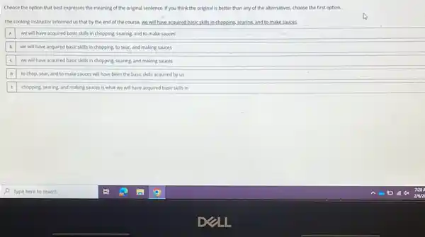 Choose the option that best expresses the meaning of the original sentence If you think the original is better than any of the alternatives, choose the first option.
The cooking instructor informed us that by the end of the course we will have acquired bask skills in chopping, searing and to make souces.
A we will have acquired basic skills in chopping searing, and to make souces
we will have acquired basic skills in chopping.to sear, and making sauces
c we will have acquired basic skills in ch chopping ng, searing, and making sauces
to chop, sear, and to make sauces will have been the basic skills acquired by us
chopping, searing, and making sauces is what we will have acquired basic skills in