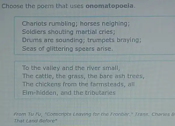 Choose the poem that uses onomatopoeia.
Chariots rumbling horses neighing;
Soldiers shouting martial cries;
Drums are sounding ; trumpets braying;
Seas of glittering spears arise.
To the valley and the river small,
The cattle, the grass , the bare ash trees,
The chickens from the farmsteads, all
Elm-hidden, and the tributaries
From Tu Fu, "Conscripts Leaving for the Frontier "Trans. Charles B
That Land Before"