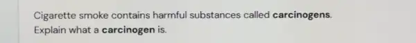 Cigarette smoke contains harmful substances called carcinogens.
Explain what a carcinogen is.