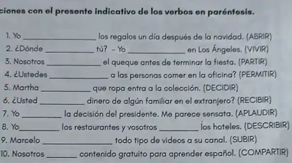 ciones con el presente indicativo de los verbos en paréntesis.
7. Yo __ los regalos un dia después de la navidad (ABRIR)
2. ¿Dónde __ tú? - Yo __ en Los Ángeles. (VIVIR)
3. Nosotros __ el queque antes de terminar la fiesta (PARTIR)
4. ¿Ustedes __ a las personas comer en la oficina?(PERMITIR)
5.Martha __ que ropa entra a la colección. (DECIDIR)
6. ¿Usted __ dinero de algún familiar en el extranjero?(RECIBIR)
7.Yo __ la decisión del presidente. Me parece sensata. (APLAUDIR)
Yo __ los restaurantes y vosotros __ los hoteles (DESCRIBIR)
9. Marcelo __ todo tipo de videos a su canal. (SUBIR)
10. Nosotros __ contenido gratuito para aprender español (COMPARTIR)