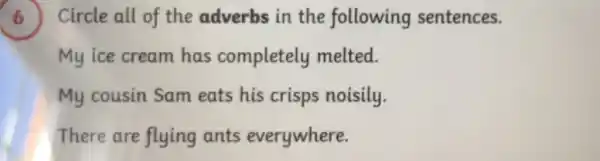 ) Circle all of the adverbs in the following sentences.
My ice cream has completely melted.
My cousin Sam eats his crisps noisily.
There are flying ants everywhere.