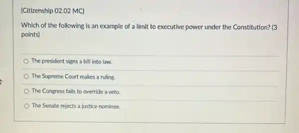 (Citizenship 02.02 MC)
Which of the following is an example of a limit to executive power under the Constitution? (3
points)
The president signs a bill into law.
The Supreme Court makes a ruling.
The Congress fails to override a veto.
The Senate rejects a justice nominee.