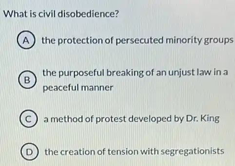 What is civil disobedience?
A the protection of persecuted minority groups
B
the purposeful breaking of an unjust law in a
peaceful manner
C a method of protest developed by Dr. King
D the creation of tension with segregationists