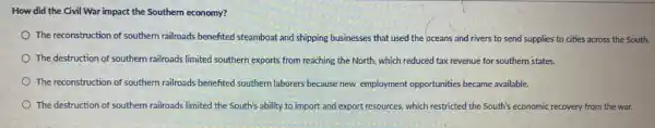 How did the Civil War impact the Southern economy?
The reconstruction of southern railroads benefited steamboat and shipping businesses that used the oceans and rivers to send supplies to cities across the South.
The destruction of southern railroads limited southern exports from reaching the North which reduced tax revenue for southern'states.
The reconstruction of southern railroads benefited southern laborers because new employment opportunities became available.
The destruction of southern railroads limited the South's ability to import and export resources, which restricted the South's economic recovery from the war.