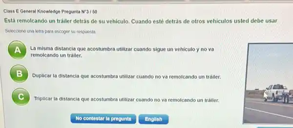 Class E General Knowledge Pregunta N^circ 3/50
Está remolcando un tráiler detrás de su vehículo.Cuando esté detrás de otros vehiculos usted debe usar
Selecciono una lotra para escoger su respuesta
A La misma distancia que acostumbra utilizar cuando sigue un vehiculo y no va
remolcando un tráiler.
B )
Duplicar la distancia que acostumbra utilizar cuando no va remolcando un tráiler.
Triplicar la distancia que acostumbra utilizar cuando no va remolcando un tráiler. c