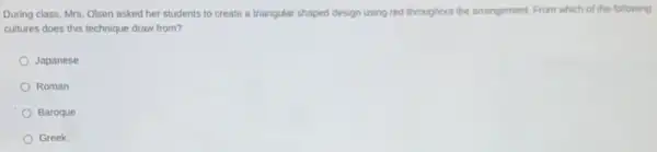 During class, Mrs. Olsen asked her students to create a triangular shaped design using red throughout the arrangement. From which of the following
cultures does this technique draw from?
Japanese
Roman
Baroque
Greek