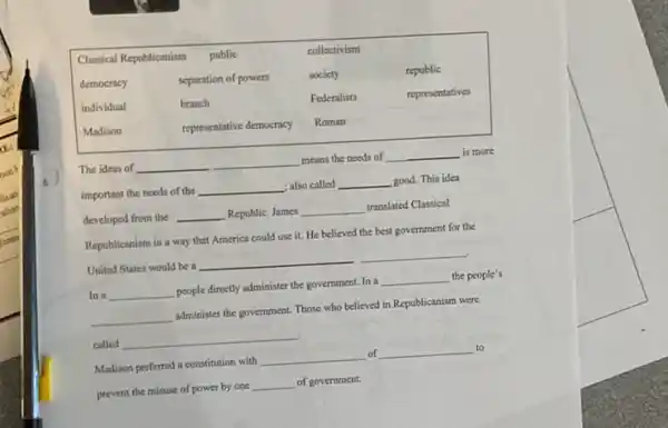 Classical Republicanism & public & collectivism & 
democracy & separation of powers & society & republic 
individual & branch & Federalists & representatives 
Madison & representative democracy & Roman & 


The ideas of qquad means the needs of qquad is more important the needs of the qquad ; also called qquad good. This idea developed from the qquad Republic. James qquad translated Classical Republicanism in a way that America could use it. He believed the best government for the United States would be a qquad 
In a qquad people directly administer the government. In a qquad the people's qquad administer the government. Those who believed in Republicanism were called qquad 
Madison preferred a constitution with qquad of qquad to prevent the misuse of power by one qquad of government.