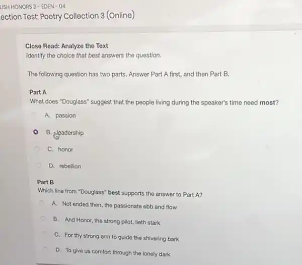 Close Read: Analyze the Text
Identify the choice that best answers the question.
The following question has two parts. Answer Part A first, and then Part B.
Part A
What does "Douglass" suggest that the people living during the speaker's time need most?
A. passion
B. deadership
C. honor
D. rebellion
Part B
Which line from "Douglass"best supports the answer to Part A?
A. Not ended then the passionate ebb and flow
B. And Honor, the strong pilot, lieth stark
C. For thy strong arm to guide the shivering bark
D. To give us comfort through the lonely dark