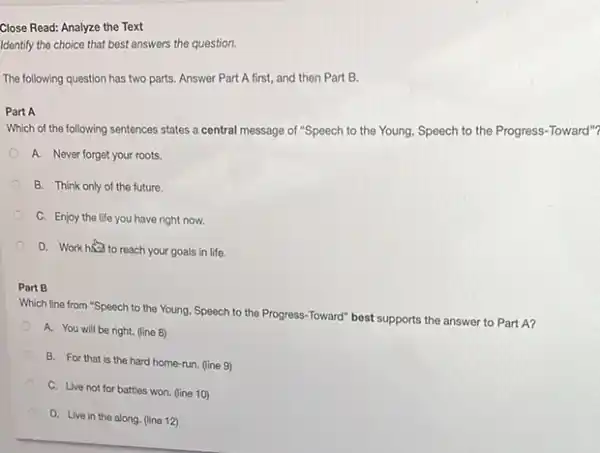 Close Read: Analyze the Text
Identify the choice that best answers the question.
The following question has two parts. Answer Part A first, and then Part B.
Part A
Which of the following sentences states a central message of "Speech to the Young, Speech to the Progress-Toward"?
A. Never forget your roots.
B. Think only of the future.
C. Enjoy the life you have right now.
D. Work halo reach your goals in life.
Part B
Which line from "Speech to the Young, Speech to the Progress-Toward"best supports the answer to Part A?
A. You will be right. (line 8)
B. For that is the hard home-run. (line 9)
C. Live not for battles won. (line 10)
D. Live in the along. (line 12)