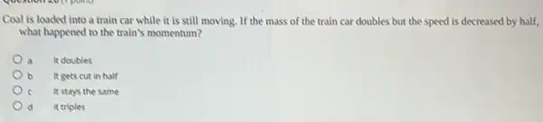 Coal is loaded into a train car while it is still moving If the mass of the train car doubles but the speed is decreased by half,
what happened to the train's momentum?
a It doubles
b It gets cut in half
It stays the same
d it triples