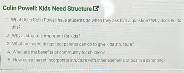 Colin Powell: Kids Need Structure (3)
1. What does Colin Powell have students do when they ask him a question? Why does he do
this?
2. Why is structure important for kids?
3. What are some things to give kids structure?
4. What are the benefits of community for children?
5. How can a parent incorporate structure with other elements of positive parenting?