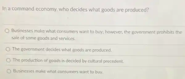 In a command economy.who decides what goods are produced?
Businesses make what consumers want to buy;however, the government prohibits the
sale of some goods and services.
The government decides what goods are produced.
The production of goods is decided by cultural precedent.
Businesses make what consumers want to buy.