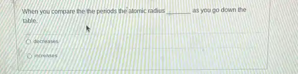 When you compare the the periods the atomic radius __ as you go down the
table.
decreases
increases