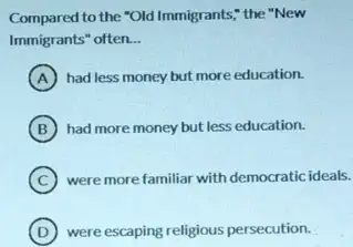 Compared to the "Old Immigrants," the "New
Immigrants" often. __
A had less money but more education.
B had more money but less education.
C were more familiar with democratic ideals.
D were escaping religious persecution.