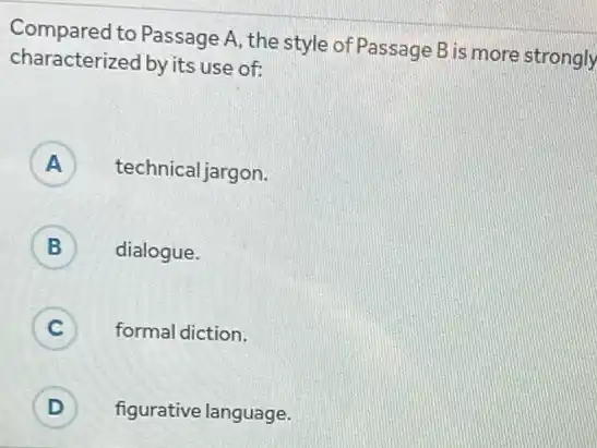 Compared to Passage A, the style of Passage B is more strongly
characterized by its use of:
A ) technical jargon.
B dialogue. D
C ) formal diction.
D ) figurative language.