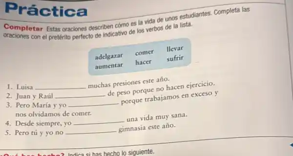 Completar Estas oraciones describen cómo es la vida de unos estudiantes. Completa las oraciones con el pretérito perfecto de indicativo de los verbos de la lista.

 adelgazar & comer & llevar 
aumentar & hacer & sufrir 


1. Luisa qquad muchas presiones este año.
2. Juan y Raúl qquad de peso porque no hacen ejercicio.
3. Pero María y yo qquad porque trabajamos en exceso y nos olvidamos de comer.
4. Desde siempre, yo qquad una vida muy sana.
5. Pero tú y yo no qquad gimnasia este año.