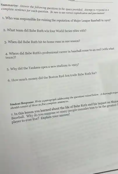 complete answer the following
sentence for each question estions in
1. Who was responsible for ruining the reputation of Major League Baseball in 1919?
2. What team did Babe Ruth win four World Series titles with?
3. When did Babe Ruth hit 60 home runs in one season?
4. Where did Babe Ruth's professional career in baseball come to an end (with what team)?
5. Why did the Yankees open a new stadium in 1923?
6. How much money did the Boston Red Sox trade Babe Ruth for?
Student Response: Write a paragraph addressing the questions raised below. A thorough respo
should consist of three to five complete sentences.
7. In this lesson you learned about the life of Babe Ruth and his impact on Major
Baseball. Why do you suppose so many people consider him to be the greatest I
player to ever live?Explain your answer!