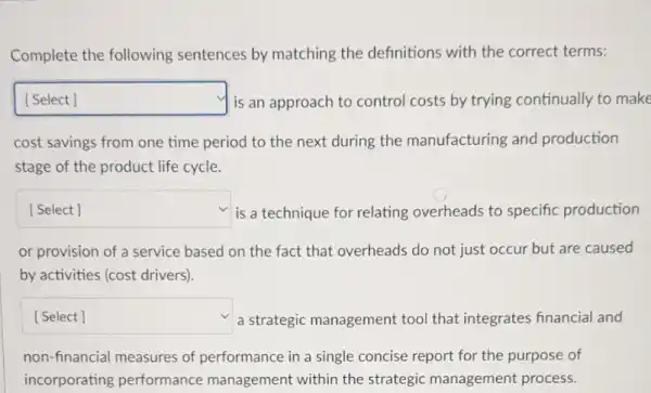 Complete the following sentences by matching the definitions with the correct terms:
square  is an approach to control costs by trying continually to make
cost savings from one time period to the next during the manufacturing and production
stage of the product life cycle.
square  is a technique for relating overheads to specific production
or provision of a service based on the fact that overheads do not just occur but are caused
by activities (cost drivers)
square  a strategic management tool that integrates financial and
non-financial measures of performance in a single concise report for the purpose of
incorporating performance management within the strategic management process.