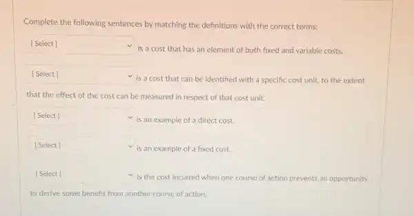 Complete the following sentences by matching the definitions with the correct terms:
square 
is a cost that has an element of both fixed and variable costs.
square 
is a cost that can be identified with a specific cost unit,to the extent
that the effect of the cost can be measured in respect of that cost unit.
square 
is an example of a direct cost.
square 
is an example of a fixed cost.
square 
is the cost incurred when one course of action prevents an opportunity
to derive some benefit from another course of action.